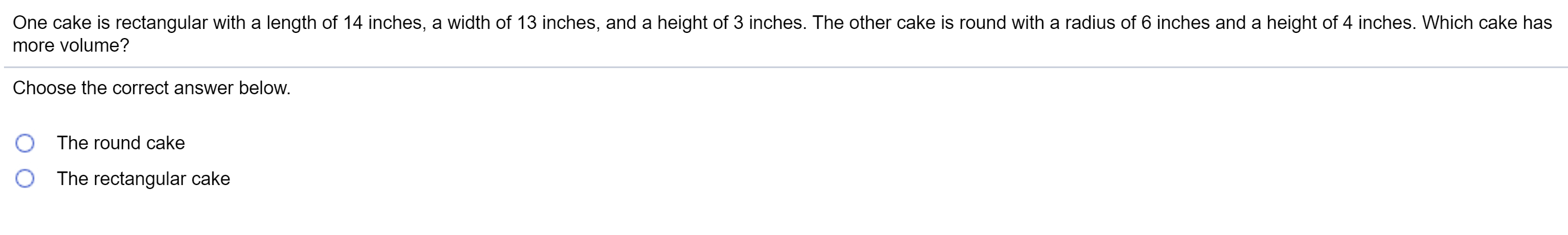 One cake is rectangular with a length of 14 inches, a width of 13 inches, and a height of 3 inches. The other cake is round with a radius of 6 inches and a height of 4 inches. Which cake has
more volume?
Choose the correct answer below.
The round cake
The rectangular cake
