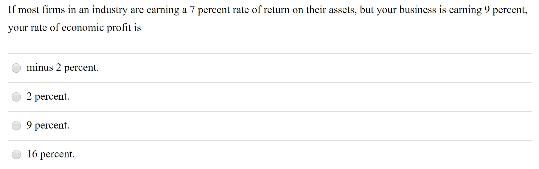 If most firms in an industry are earning a 7 percent rate of return on their assets, but your business is earning 9 percent,
your rate of economic profit is
minus 2 percent.
2 percent.
9 percent.
16 percent.
