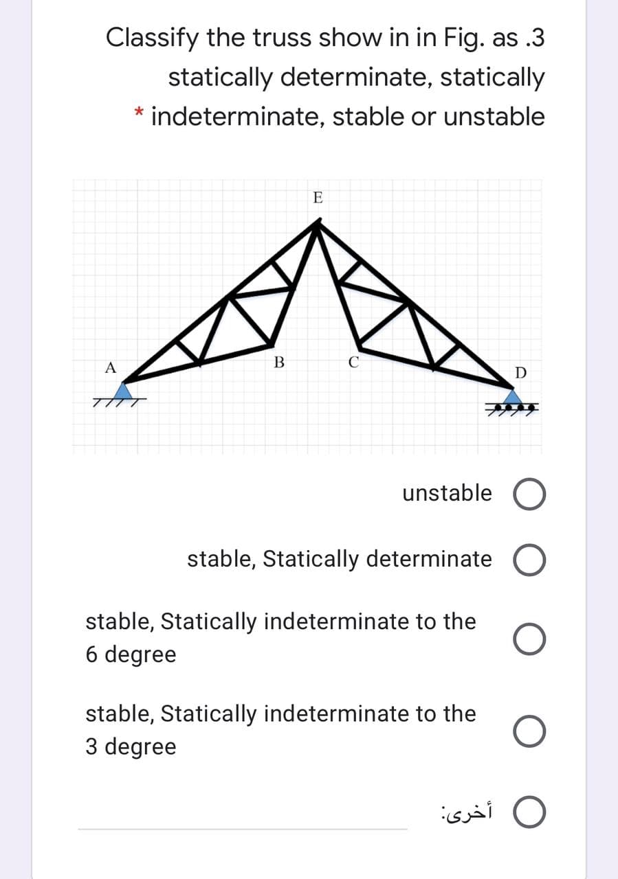 Classify the truss show in in Fig. as .3
statically determinate, statically
* indeterminate, stable or unstable
E
B
C
A
unstable O
stable, Statically determinate O
stable, Statically indeterminate to the
6 degree
stable, Statically indeterminate to the
3 degree
O أخرى
