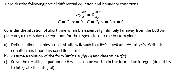 |Consider the following partial differential equation and boundary conditions
ас
= D
ay as
aya
C = Co, y = 0 C = C1, y = L, x = 0
Consider the situation of short time when Lis essentially infinitely far away from the bottom
plate at y=0, i.e. solve the equation for the region close to the bottom plate.
a) Define a dimensionless concentration, 6, such that 0=0 at x=0 and 0=1 at y=0. Write the
equation and boundary conditions for 0
b) Assume a solution of the form 6=f(n)=f(y/g(x)) and determine g(x)
c) Solve the resulting equation for 0 which can be written in the form of an integral (do not try
to integrate the integral)
