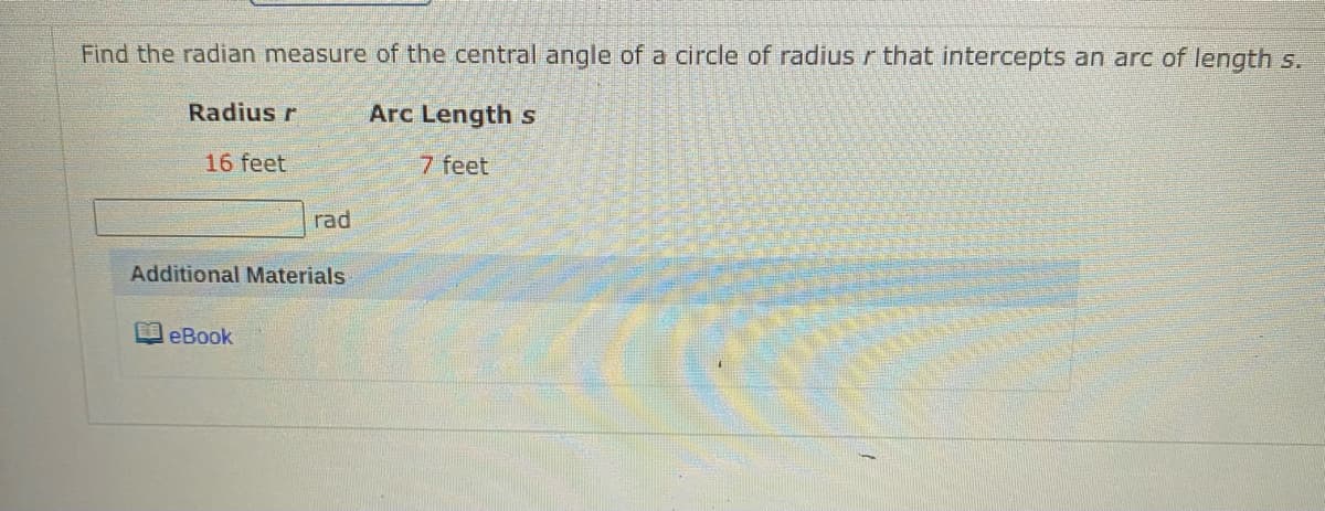 Find the radian measure of the central angle of a circle of radiusr that intercepts an arc of length s.
Radius r
Arc Length s
16 feet
7 feet
rad
Additional Materials
eBook
