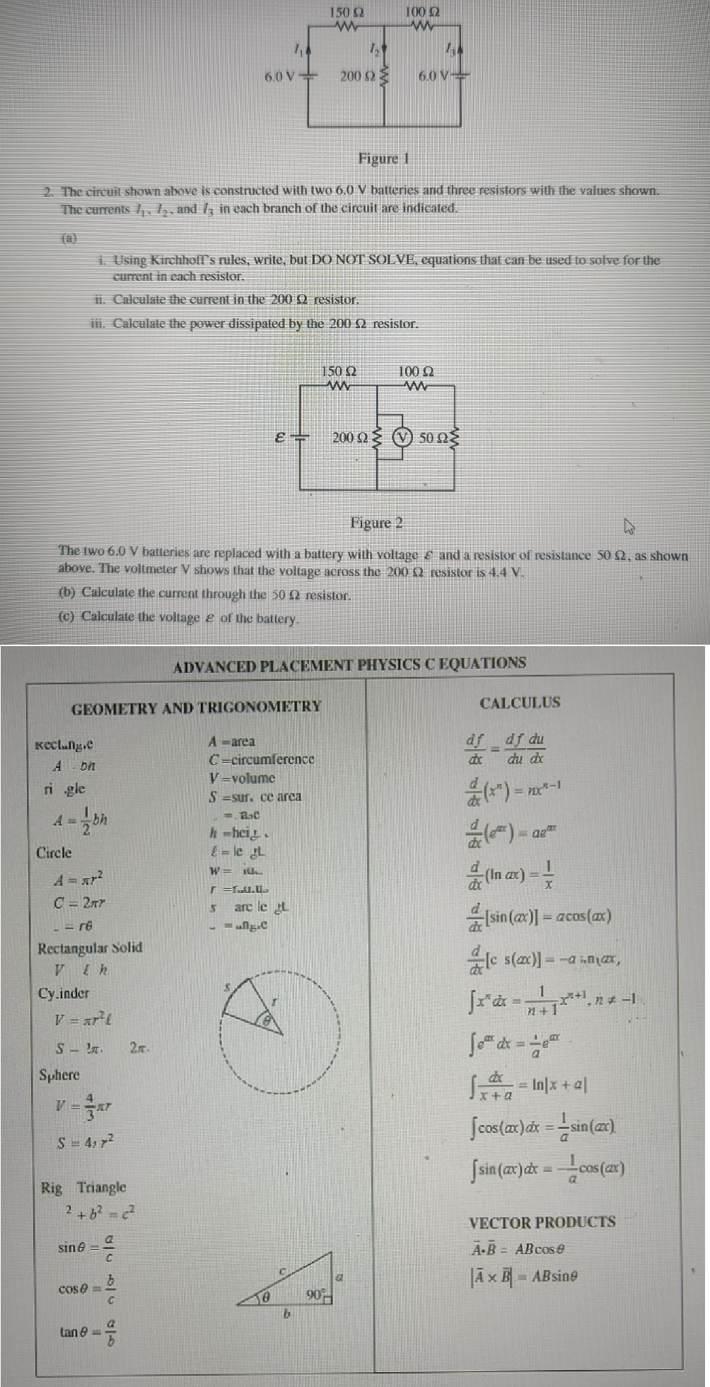 Reclung.c
A on
ri gle
Figure 1
2. The circuit shown above is constructed with two 6.0 V batteries and three resistors with the values shown.
The currents 1₁, 12, and 13 in each branch of the circuit are indicated.
2
GEOMETRY AND TRIGONOMETRY
Circle
A = ²²
C = 2πr
Cy.inder
bh
- re
Rectangular Solid
Vlh
Sphere
1. Using Kirchhoff's rules, write, but DO NOT SOLVE, equations that can be used to solve for the
current in each resistor.
ii. Calculate the current in the 200 9 resistor.
iii. Calculate the power dissipated by the 200 2 resistor.
V = ar²l
S..
Figure 2
The two 6.0 V batteries are replaced with a battery with voltage & and a resistor of resistance 50 2, as shown
above. The voltmeter V shows that the voltage across the 200 £2 resistor is 4.4 V.
(b) Calculate the current through the 50 2 resistor.
(c) Calculate the voltage & of the battery.
V=²
S = 4; 7²
Rig Triangle
2 +6² = c²
sin =
COS==
tan 8 =
OJA
b
C
2m.
a
b
6.0 V
7,4
&
A - area
C=circumference
h-hei
£= le L
W = IUL
r=fuu.0
V-volume
S=sur. ce arca
1. FC
5
arc le t
ung.e
50
150 Ω
www
1₂
200 ΩΣ
ADVANCED PLACEMENT PHYSICS C EQUATIONS
b
150 92
www
100 £2
www
90%
Ta
6.0 V
100 92
a
200 ΩΣ (V) 50 ΩΣ
CALCULUS
df df du
du dx
(*²)=
(e) = ae
(In cx) ==
[sin(x)] = acos(x)
cs(x)] = x
√x²dx=¹¹_n-1
Joth dx = 10
mx-1
dx
√
= In|x + al
[cos(ax)dx = =sin(x)
[sin (ax) dx = cos(x)
VECTOR PRODUCTS
A-B= AB cose
|Ã x B= ABsine