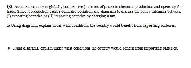 Q3: Assume a country is globally competitive (in terms of price) in chemical production and opens up for
trade. Since it production causes domestic pollution, use diagrams to discuss the policy dilemma between
(1) exporting batteries or (ii) importing batteries by charging a tax.
a) Using diagrams, explain under what conditions the country would benefit from exporting batteries.
b) Using diagrams, explain under what conditions the country would benefit from importing batteries.