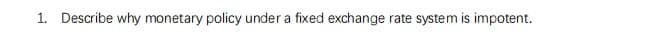 1. Describe why monetary policy under a fixed exchange rate system is impotent.