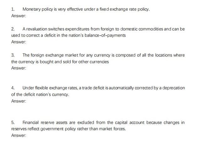 Monetary policy is very effective under a fixed exchange rate policy.
1.
Answer:
2. A revaluation switches expenditures from foreign to domestic commodities and can be
used to correct a deficit in the nation's balance-of-payments
Answer:
3. The foreign exchange market for any currency is composed of all the locations where
the currency is bought and sold for other currencies
Answer:
4. Under flexible exchange rates, a trade deficit is automatically corrected by a deprecation
of the deficit nation's currency.
Answer:
5. Financial reserve assets are excluded from the capital account because changes in
reserves reflect government policy rather than market forces.
Answer: