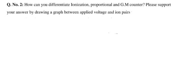 Q. No. 2: How can you differentiate Ionization, proportional and G.M counter? Please support
your answer by drawing a graph between applied voltage and ion puirs
