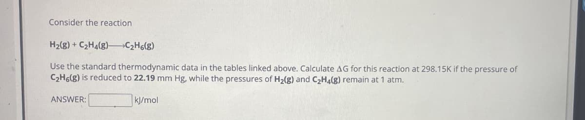 Consider the reaction
H2(g) + C₂Ha(g)-C2H6(g)
Use the standard thermodynamic data in the tables linked above. Calculate AG for this reaction at 298.15K if the pressure of
C2H6(g) is reduced to 22.19 mm Hg, while the pressures of H2(g) and C2H4(g) remain at 1 atm.
ANSWER:
kJ/mol