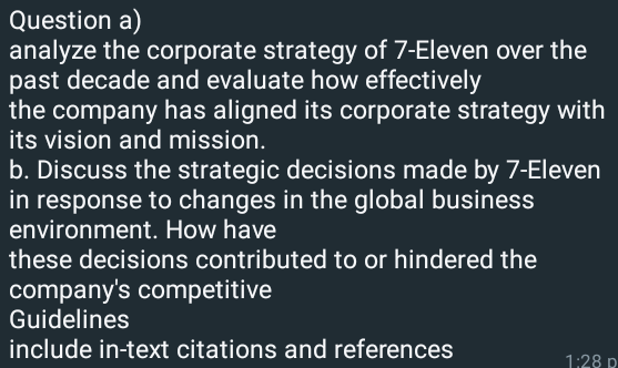 Question a)
analyze the corporate strategy of 7-Eleven over the
past decade and evaluate how effectively
the company has aligned its corporate strategy with
its vision and mission.
b. Discuss the strategic decisions made by 7-Eleven
in response to changes in the global business
environment. How have
these decisions contributed to or hindered the
company's competitive
Guidelines
include in-text citations and references
1:28 p