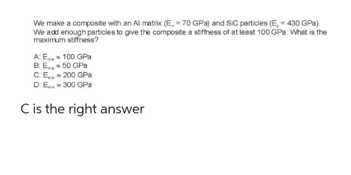 We make a composite with an Al matrix (E = 70 GPa) and SiC particles (E, = 430 GPa).
We add enough particles to give the composite a stiffness of at least 100 GPa. What is the
maximum stiffness?
A: Ex
100 GPa
B: E
50 GPa
C: Emax
200 GPa
D: Em
300 GPa
C is the right answer