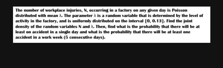 The number of workplace injuries, N, occurring in a factory on any given day is Poisson
distributed with mean λ. The parameter λ is a random variable that is determined by the level of
activity in the factory, and is uniformly distributed on the interval [0, 0.13]. Find the joint
density of the random variables N and λ. Then, find what is the probability that there will be at
least on accident in a single day and what is the probability that there will be at least one
accident in a work week (5 consecutive days).