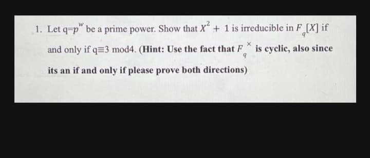 1. Let q-p" be a prime power. Show that X+ 1 is irreducible in F_[X] if
and only if q=3 mod4. (Hint: Use the fact that F
is cyclic, also since
its an if and only if please prove both directions)
