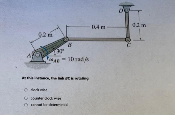 0.2 m
B
A
@AB
10 rad/s
At this instance, the link BC is rotating
O clock wise
counter clock wise
cannot be determined
30°
0.4 m
D
0.2 m