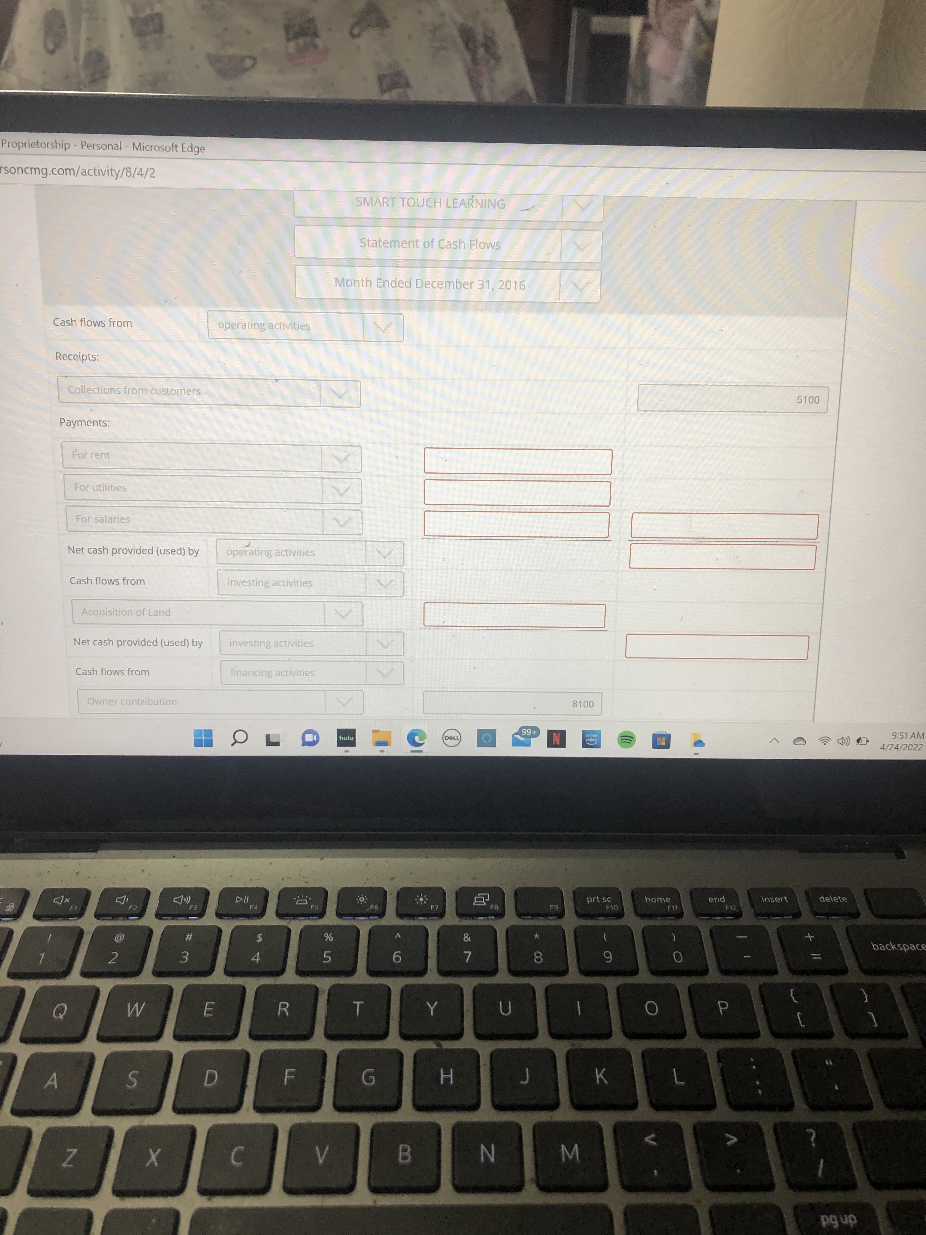 Σ
CO
IN
LL
Proprietorship- Personal - Microsoft Edge
rsoncmg.com/activity/8/4/2
SMART TOUCH LEARNING
Statement of Cash Flows
Month Ended December 31, 2016
Cash flows from
operating activities
Receipts:
Collections from customers
Payments:
For rent
For utilities
For salaries
Net cash provided (used) by
operating activities
Cash flows from
investing activities
Acquisition of Land
Net cash provided (used) by
investing activities
Cash flows from
financing activities
Owner contribution
hulu
9:51 AM
+66
video
4/24/2022
delete
prt sc
F10
home
end
insert
F2
F4
F8
F12
#3
backspace
9.
6
3.
4.
2.
5.
R
K
H.
dn bd
