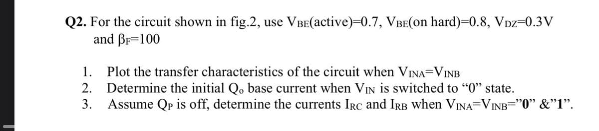 Q2. For the circuit shown in fig.2, use VBE(active)=0.7, VBE(on hard)=0.8, VDz=0.3V
and BF=100
1. Plot the transfer characteristics of the circuit when VINA=VINB
Determine the initial Qo base current when VIN is switched to "0" state.
3. Assume Qp is off, determine the currents IRc and Irb when VINA=VINB="0" &"1".
2.
