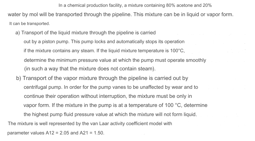 In a chemical production facility, a mixture containing 80% acetone and 20%
water by mol will be transported through the pipeline. This mixture can be in liquid or vapor form.
It can be transported.
a) Transport of the liquid mixture through the pipeline is carried
out by a piston pump. This pump locks and automatically stops its operation
if the mixture contains any steam. If the liquid mixture temperature is 100°C,
determine the minimum pressure value at which the pump must operate smoothly
(in such a way that the mixture does not contain steam).
b) Transport of the vapor mixture through the pipeline is carried out by
centrifugal pump. In order for the pump vanes to be unaffected by wear and to
continue their operation without interruption, the mixture must be only in
vapor form. If the mixture in the pump is at a temperature of 100 °C, determine
the highest pump fluid pressure value at which the mixture will not form liquid.
The mixture is well represented by the van Laar activity coefficient model with
parameter values A12 = 2.05 and A21 = 1.50.