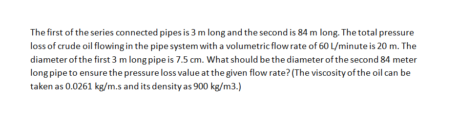 The first of the series connected pipes is 3 m long and the second is 84 m long. The total pressure
loss of crude oil flowing in the pipe system with a volumetric flow rate of 60 L/minute is 20 m. The
diameter of the first 3 m long pipe is 7.5 cm. What should be the diameter of the second 84 meter
long pipe to ensure the pressure loss value at the given flow rate? (The viscosity of the oil can be
taken as 0.0261 kg/m.s and its density as 900 kg/m3.)