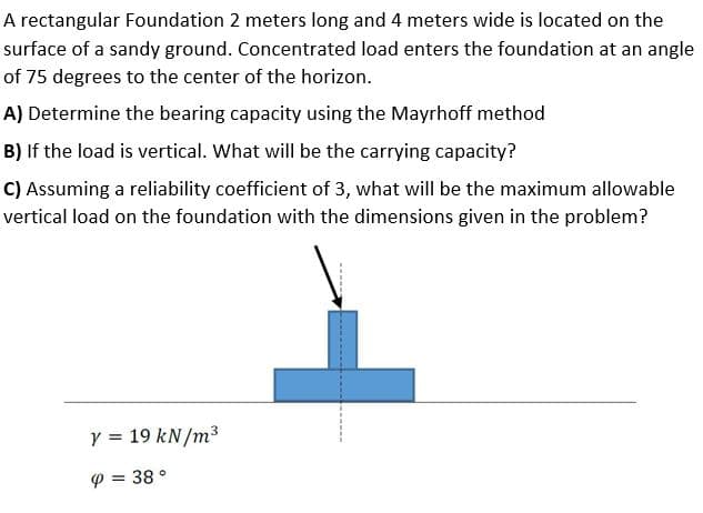 A rectangular Foundation 2 meters long and 4 meters wide is located on the
surface of a sandy ground. Concentrated load enters the foundation at an angle
of 75 degrees to the center of the horizon.
A) Determine the bearing capacity using the Mayrhoff method
B) If the load is vertical. What will be the carrying capacity?
C) Assuming a reliability coefficient of 3, what will be the maximum allowable
vertical load on the foundation with the dimensions given in the problem?
Y = 19 kN/m3
P = 38 °
