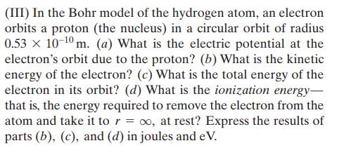 (III) In the Bohr model of the hydrogen atom, an electron
orbits a proton (the nucleus) in a circular orbit of radius
0.53 × 10-10 m. (a) What is the electric potential at the
electron's orbit due to the proton? (b) What is the kinetic
energy of the electron? (c) What is the total energy of the
electron in its orbit? (d) What is the ionization energy–
that is, the energy required to remove the electron from the
atom and take it to r = ∞, at rest? Express the results of
parts (b), (c), and (d) in joules and eV.
