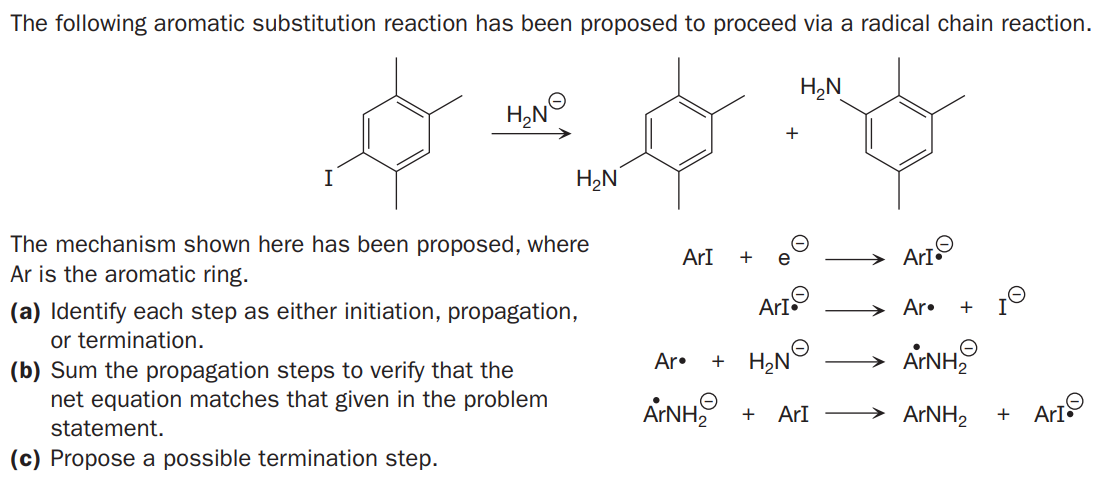 The following aromatic substitution reaction has been proposed to proceed via a radical chain reaction.
H,N
H,N
+
H,N
The mechanism shown here has been proposed, where
Ar is the aromatic ring.
ArI
+
e
ArtO
(a) Identify each step as either initiation, propagation,
or termination.
(b) Sum the propagation steps to verify that the
net equation matches that given in the problem
ArtO
→ Ar•
ARNH
AINH
Ar•
+
ArNH
statement.
ArI
→ ARNH2
+
+
ArI
(c) Propose a possible termination step.
