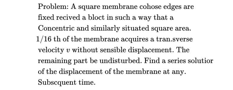 Problem: A square membrane cohose edges are
fixed recived a bloct in such a way that a
Concentric and similarly situated square area.
1/16 th of the membrane acquires a tran.sverse
velocity v without sensible displacement. The
remaining part be undisturbed. Find a series solutior
of the displacement of the membrane at any.
Subscquent time.
