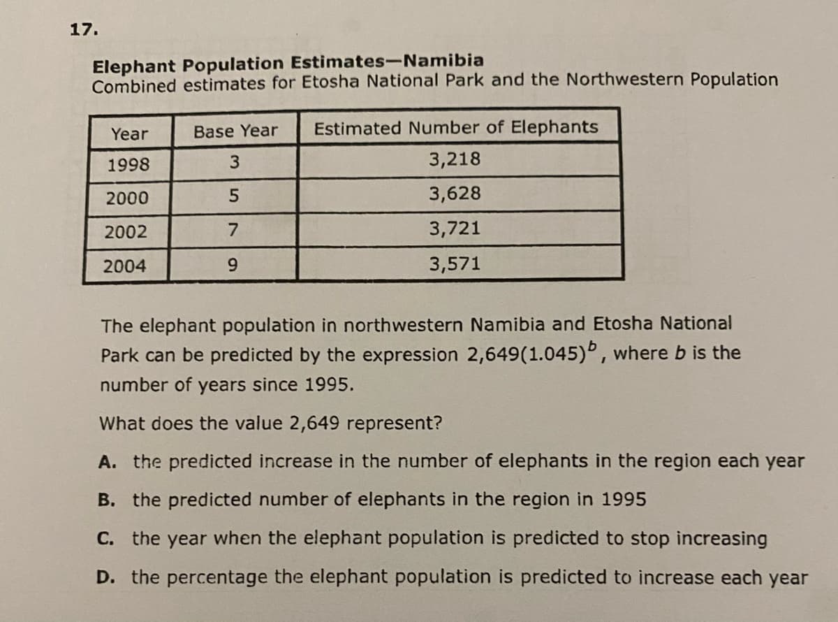 17.
Elephant Population Estimates-Namibia
Combined estimates for Etosha National Park and the Northwestern Population
Year
1998
2000
2002
2004
Base Year Estimated Number of Elephants
3,218
3,628
3,721
3,571
3
5
7
9
The elephant population in northwestern Namibia and Etosha National
Park can be predicted by the expression 2,649(1.045), where b is the
number of years since 1995.
What does the value 2,649 represent?
A. the predicted increase in the number of elephants in the region each year
B. the predicted number of elephants in the region in 1995
C. the year when the elephant population is predicted to stop increasing
D. the percentage the elephant population is predicted to increase each year