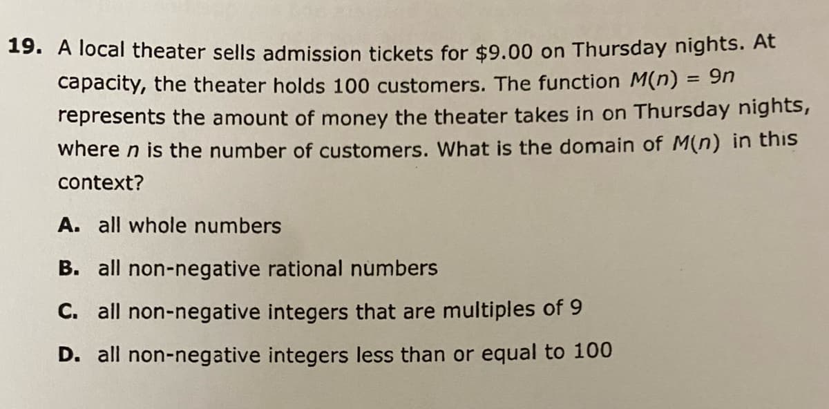 19. A local theater sells admission tickets for $9.00 on Thursday nights. At
capacity, the theater holds 100 customers. The function M(n) = 9n
represents the amount of money the theater takes in on Thursday nights,
where n is the number of customers. What is the domain of M(n) in this
context?
A. all whole numbers
B. all non-negative rational numbers
C. all non-negative integers that are multiples of 9
D. all non-negative integers less than or equal to 100