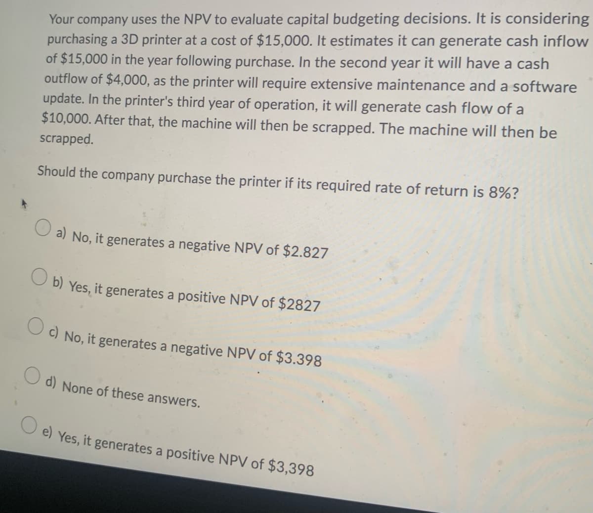 Your company uses the NPV to evaluate capital budgeting decisions. It is considering
purchasing a 3D printer at a cost of $15,000. It estimates it can generate cash inflow
of $15,000 in the year following purchase. In the second year it will have a cash
outflow of $4,000, as the printer will require extensive maintenance and a software
update. In the printer's third year of operation, it will generate cash flow of a
$10,000. After that, the machine will then be scrapped. The machine will then be
scrapped.
Should the company purchase the printer if its required rate of return is 8%?
O a) No, it generates a negative NPV of $2.827
O b) Yes, it generates a positive NPV of $2827
O) No, it generates a negative NPV of $3.398
O d) None of these answers.
O e) Yes, it generates a positive NPV of $3,398
