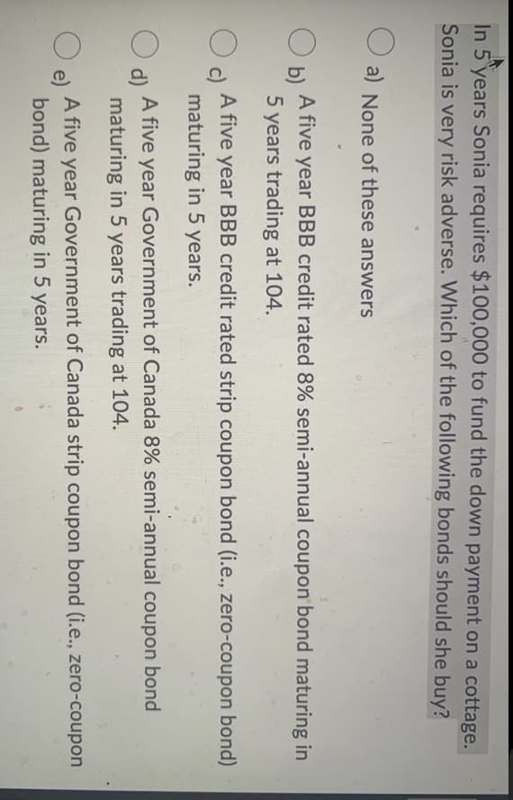 In 5 years Sonia requires $100,000 to fund the down payment on a cottage.
Sonia is very risk adverse. Which of the following bonds should she buy?
O a) None of these answers
A five year BBB credit rated 8% semi-annual coupon bond maturing in
b)
5 years trading at 104.
c)
A five year BBB credit rated strip coupon bond (i.e., zero-coupon bond)
maturing in 5 years.
A five year Government of Canada 8% semi-annual coupon bond
d)
maturing in 5 years trading at 104.
A five year Government of Canada strip coupon bond (i.e., zero-coupon
e)
bond) maturing in 5 years.
