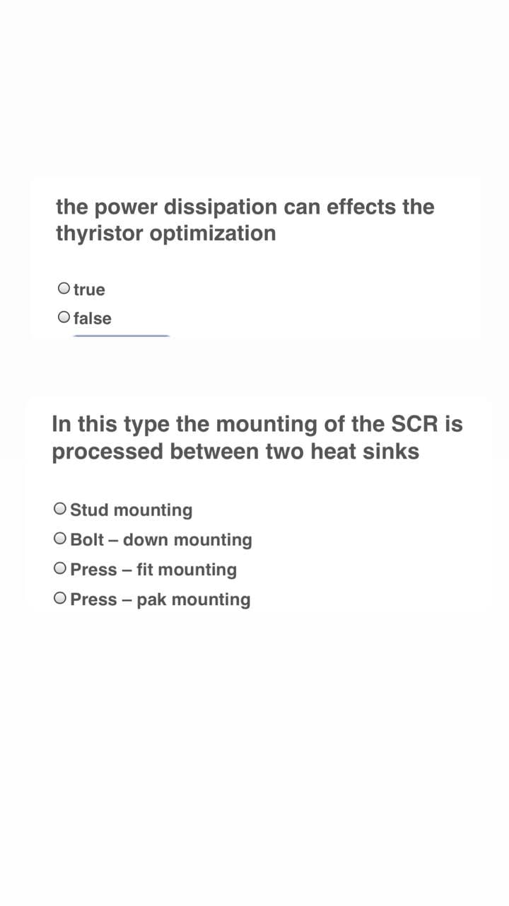 the power dissipation can effects the
thyristor optimization
O true
O false
In this type the mounting of the SCR is
processed between two heat sinks
O Stud mounting
O Bolt – down mounting
O Press – fit mounting
O Press – pak mounting
