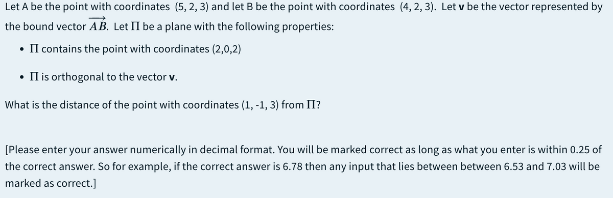 Let A be the point with coordinates (5, 2, 3) and let B be the point with coordinates (4, 2, 3). Let v be the vector represented by
the bound vector AB. Let II be a plane with the following properties:
• II contains the point with coordinates (2,0,2)
• Il is orthogonal to the vector v.
What is the distance of the point with coordinates (1, -1, 3) from II?
[Please enter your answer numerically in decimal format. You will be marked correct as long as what you enter is within 0.25 of
the correct answer. So for example, if the correct answer is 6.78 then any input that lies between between 6.53 and 7.03 will be
marked as correct.]
