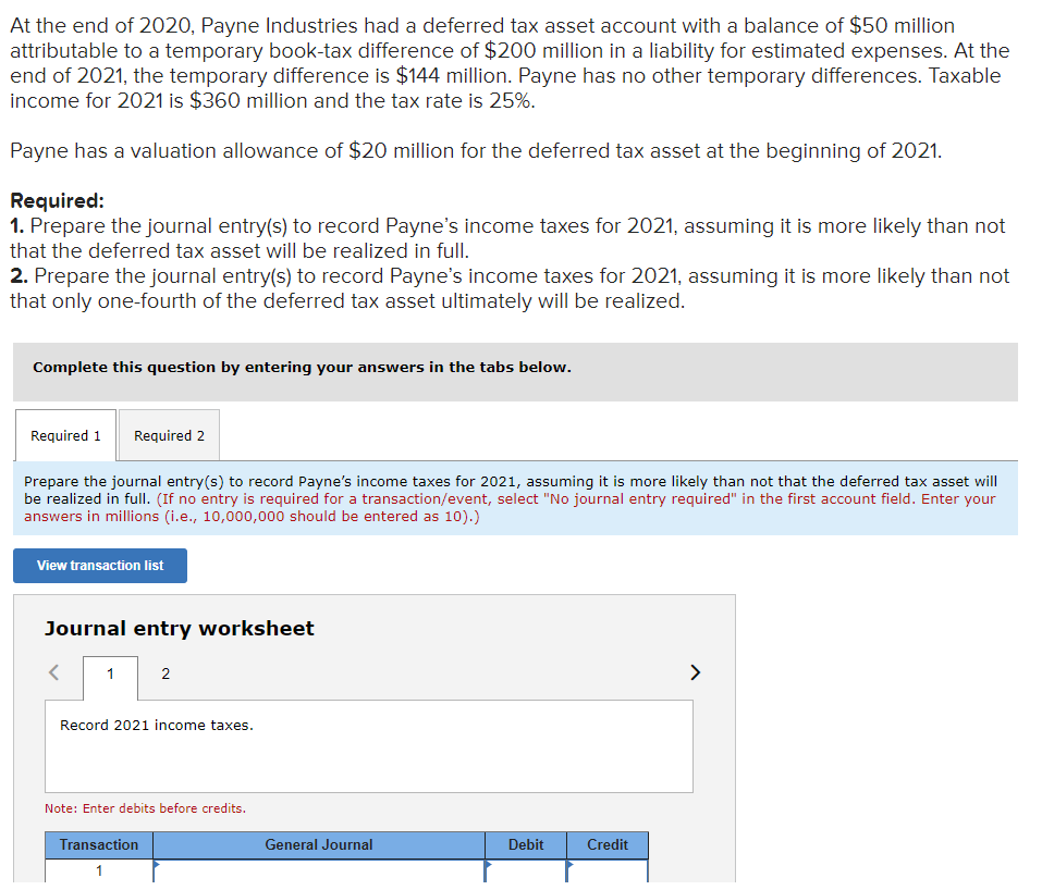 At the end of 2020, Payne Industries had a deferred tax asset account with a balance of $50 million
attributable to a temporary book-tax difference of $200 million in a liability for estimated expenses. At the
end of 2021, the temporary difference is $144 million. Payne has no other temporary differences. Taxable
income for 2021 is $360 million and the tax rate is 25%.
Payne has a valuation allowance of $20 million for the deferred tax asset at the beginning of 2021.
Required:
1. Prepare the journal entry(s) to record Payne's income taxes for 2021, assuming it is more likely than not
that the deferred tax asset will be realized in fullI.
2. Prepare the journal entry(s) to record Payne's income taxes for 2021, assuming it is more likely than not
that only one-fourth of the deferred tax asset ultimately will be realized.
Complete this question by entering your answers in the tabs below.
Required 1
Required 2
Prepare the journal entry(s) to record Payne's income taxes for 2021, assuming it is more likely than not that the deferred tax asset will
be realized in full. (If no entry is required for a transaction/event, select "No journal entry required" in the first account field. Enter your
answers in millions (i.e., 10,000,000 should be entered as 10).)
View transaction list
Journal entry worksheet
1
2
>
Record 2021 income taxes.
Note: Enter debits before credits.
Transaction
General Journal
Debit
Credit
1
