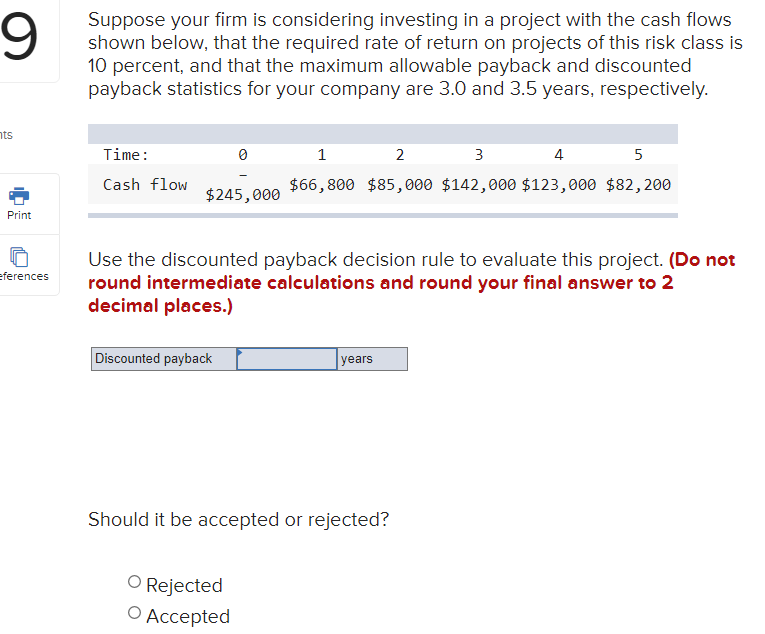 6.
Suppose your firm is considering investing in a project with the cash flows
shown below, that the required rate of return on projects of this risk class is
10 percent, and that the maximum allowable payback and discounted
payback statistics for your company are 3.0 and 3.5 years, respectively.
nts
Time:
1
2
3
4
5
Cash flow
$66,800 $85, 000 $142,000 $123,000 $82,200
$245,000
Print
Use the discounted payback decision rule to evaluate this project. (Do not
round intermediate calculations and round your final answer to 2
decimal places.)
eferences
Discounted payback
years
Should it be accepted or rejected?
O Rejected
О Ассеpted
