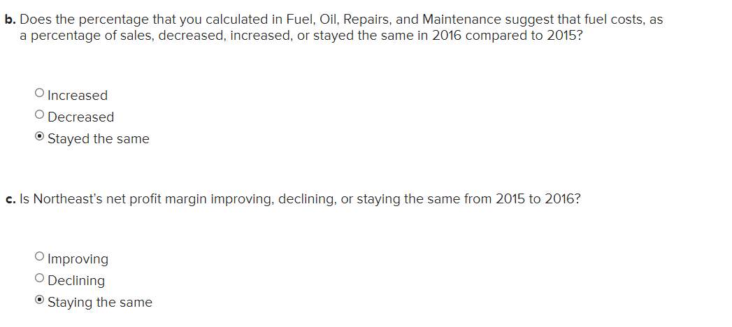 b. Does the percentage that you calculated in Fuel, Oil, Repairs, and Maintenance suggest that fuel costs, as
a percentage of sales, decreased, increased, or stayed the same in 2016 compared to 2015?
O Increased
O Decreased
O Stayed the same
c. Is Northeast's net profit margin improving, declining, or staying the same from 2015 to 2016?
O Improving
O Declining
O Staying the same
