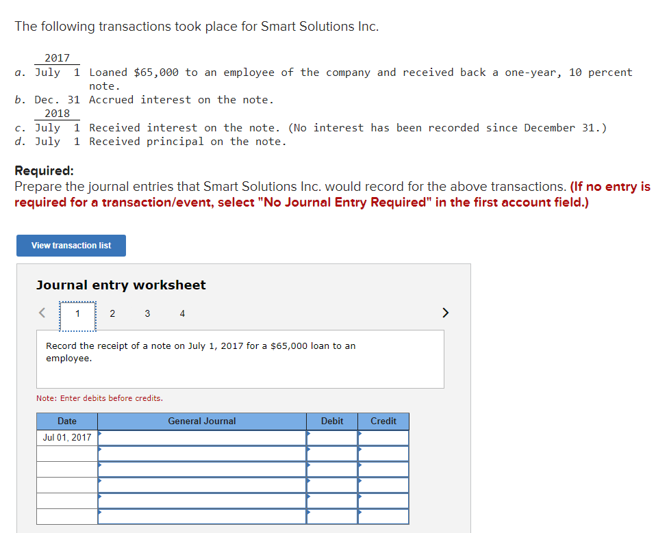 The following transactions took place for Smart Solutions Inc.
2017
a. July 1 Loaned $65,000 to an employee of the company and received back a one-year, 10 percent
note.
b. Dec. 31 Accrued interest on the note.
2018
c. July 1 Received interest on the note. (No interest has been recorded since December 31.)
d. July 1 Received principal on the note.
Required:
Prepare the journal entries that Smart Solutions Inc. would record for the above transactions. (If no entry is
required for a transaction/event, select "No Journal Entry Required" in the first account field.)
View transaction list
Journal entry worksheet
1
2
3
4
Record the receipt of a note on July 1, 2017 for a $65,000 loan to an
employee.
Note: Enter debits before credits.
Date
General Journal
Debit
Credit
Jul 01, 2017
