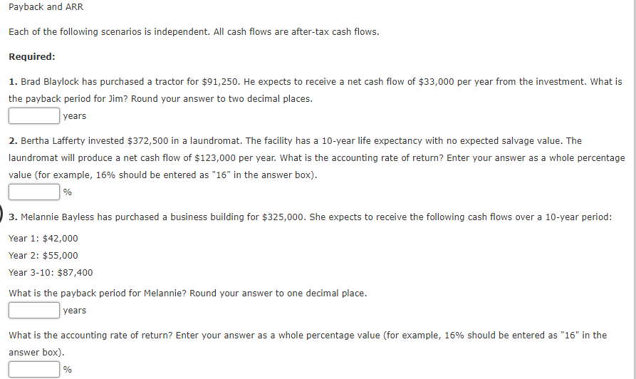 Payback and ARR
Each of the following scenarios is independent. All cash flows are after-tax cash flows.
Required:
1. Brad Blaylock has purchased a tractor for $91,250. He expects to receive a net cash flow of $33,000 per year from the investment. What is
the payback period for Jim? Round your answer to two decimal places.
| years
2. Bertha Lafferty invested $372,500 in a laundromat. The facility has a 10-year life expectancy with no expected salvage value. The
laundromat will produce a net cash flow of $123,000 per year. What is the accounting rate of return? Enter your answer as a whole percentage
value (for example, 16% should be entered as "16" in the answer box).
%
3. Melannie Bayless has purchased a business building for $325,000. She expects to receive the following cash flows over a 10-year period:
Year 1: $42,000
Year 2: $55,000
Year 3-10: $87,400
What is the payback period for Melannie? Round your answer to one decimal place.
years
What is the accounting rate of return? Enter your answer as a whole percentage value (for example, 16% should be entered as "16" in the
answer box).
%
