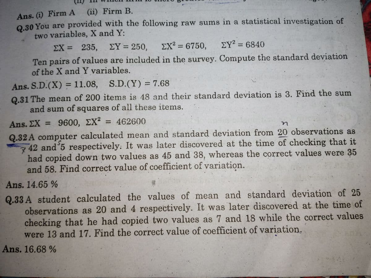 Ans. (i) Firm A
Q.30 You are provided with the following raw sums in a statistical investigation of
two variables, X and Y:
(ii) Firm B.
ΣΧ- 235 , ΣΥ-250,
EX? = 6750,
ΣΥ6840
Ten pairs of values are included in the survey. Compute the standard deviation
of the X andY variables.
Ans. S.D.(X) = 11.08, S.D.(Y) = 7.68
Q.31 The mean of 200 items is 48 and their standard deviation is 3. Find the sum
and sum of squares of all these items.
Ans. ΣΧ -9600, ΣΧ
= 462600
%3D
Q.32 A computer calculated mean and standard deviation from 20 observations as
42 and 5 respectively: It was later discovered at the time of checking that it
had copied down two values as 45 and 38, whereas the correct values were 35
and 58. Find correct value of coefficient of variation.
Ans. 14.65 %
Q.33 A student calculated the values of mean and standard deviation of 25
observations as 20 and 4 respectively. It was later discovered at the time of
checking that he had copied two values as 7 and 18 while the correct values
were 13 and 17. Find the correct value of coefficient of variation.
Ans. 16.68%
