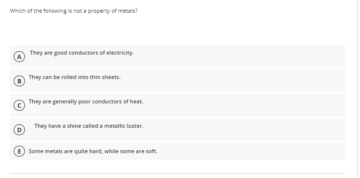 Which of the following is not a property of metals?
They are good conductors of electricity.
They can be rolled into thin sheets.
They are generally poor conductors of heat.
They have a shine called a metallic luster.
Some metals are quite hard, while some are soft.
