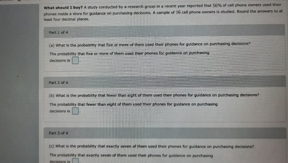 What should I buy? A study conducted by a research group in a recent year reported that 56% of cell phone owners used their
phones inside a store for guidance on purchasing decisions. A sample of 16 cell phone owners is studied. Round the answers to at
least four decimal places.
Part 1 of 4
(a) What is the probability that five or more of them used their phones for guidance on purchasing decisions?
The probability that five or more of them used their phones for guidance on purchasing
decisions is
Part 2 of 4
(b) What is the probability that fewer than eight of them used their phones for guidance on purchasing decisions?
The probability that fewer than eight of them used their phones for guidance on purchasing
decisions is
Part 3 of 4
(c) What is the probability that exactly seven of them used their phones for guidance on purchasing decisions?
The probability that exactly seven of them used their phones for guidance on purchasing
decisions is
