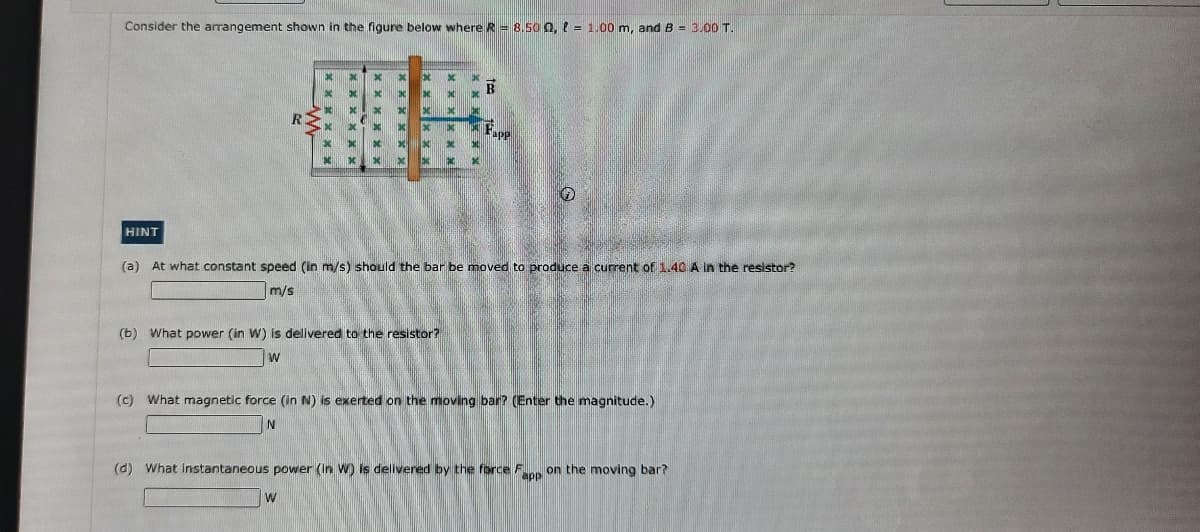 Consider the arrangement shown in the figure below where R = 8.50 Q, e = 1.00 m, and B = 3.00 T.
其
HINT
(a) At what constant speed (in m/s) should the bar be moved to produce a current of 1.40 A in the resistor?
m/s
(b) What power (in W) is delivered to the resistor?
W
(c) What magnetic force (in N) is exerted on the moving bar? (Enter the magnitude.)
(d) What Instantaneous power (In W) is delivered by the force F on the moving bar?
W
