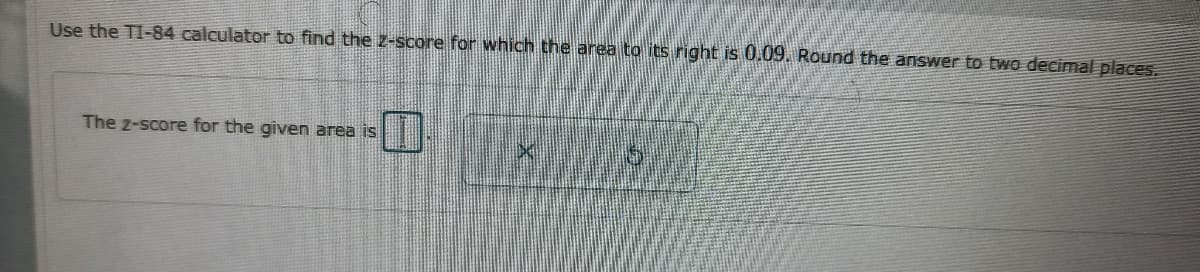 Use the TI-84 calculator to find the Z-score for which the area to its right is 0.09. Round the answer to two decimal places.
The z-score for the given area is
