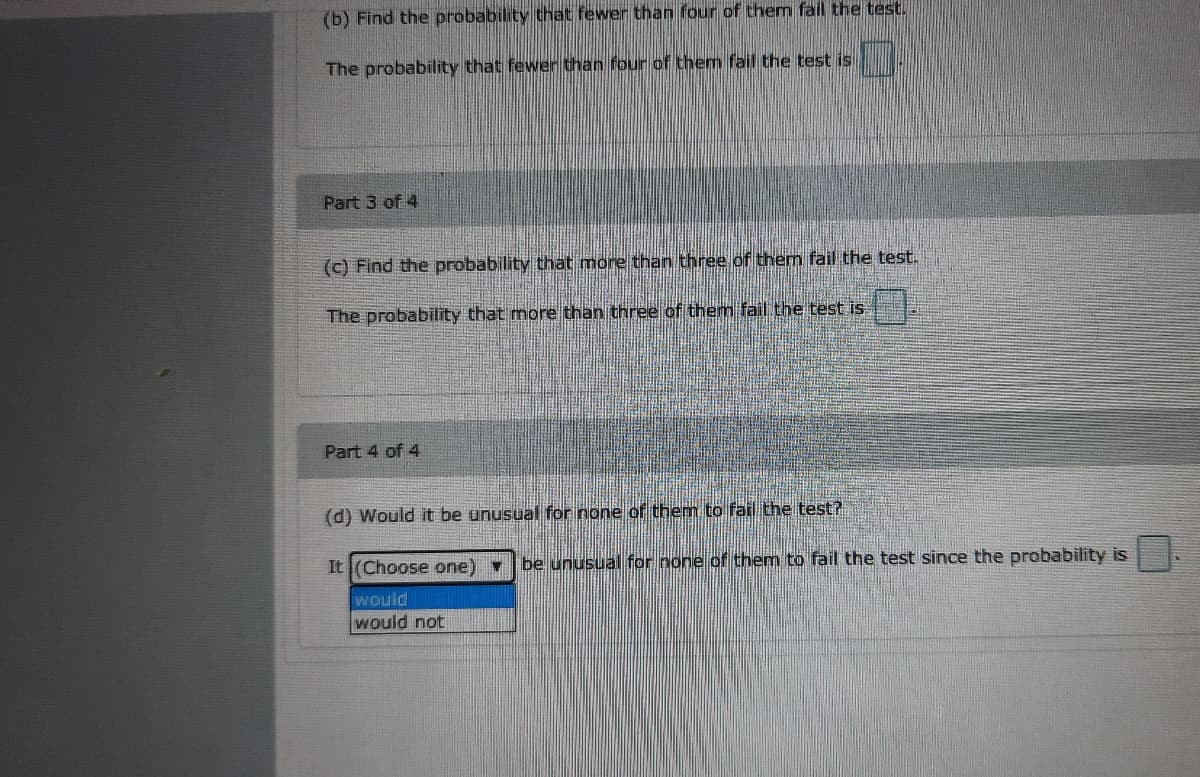 (b) Find the probability that fewer than four of them fail the test.
The probability that fewer than four of them fail the test is
Part 3 of 4
(c) Find the probability that more than three of them fail the test.
The probability that more than three of them fail the test is
Part 4 of 4
(d) Would it be unusual for none of them to fail the test?
It (Choose one)
be unusual for none of them to fail the test since the probability is
would
would not
