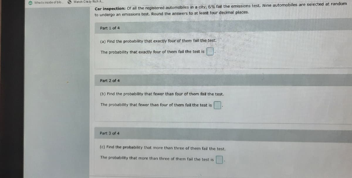 O Whats inside of blo.
S Watch Cra zy Rich A
Car inspection: Of all the registered automobiles in a city, 6% fail the emissions test. Nine automobiles are selected at random
to undergo an emissions test. Round the answers to at least four decimal places.
Part 1 of 4
(a) Find the probability that exactly four of them fail the test.
The probability that exactly four of them fail the test is
Part 2 of 4
(b) Find the probability that fewer than four of them fail the test.
The probability that fewer than four of them fail the test is
Part 3 of 4
(c) Find the probability that more than three of them fail the test.,
The probability that more than three of them fail the test is
