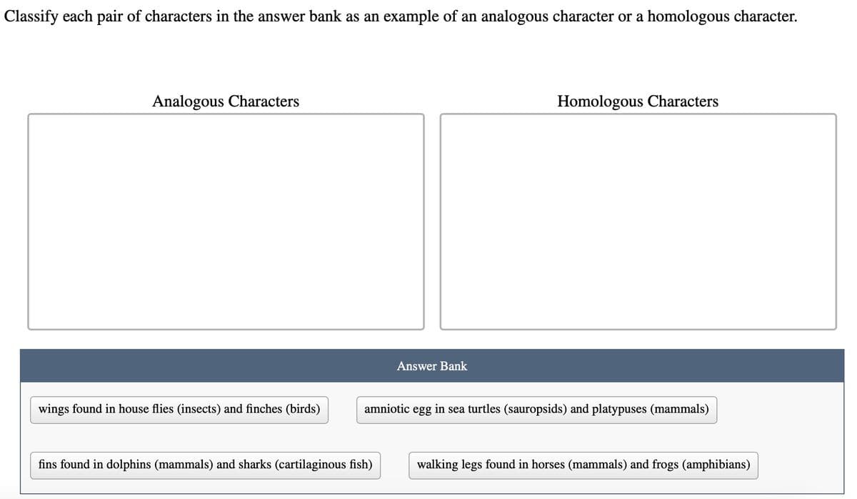 Classify each pair of characters in the answer bank as an example of an analogous character or a homologous character.
Analogous Characters
wings found in house flies (insects) and finches (birds)
Answer Bank
fins found in dolphins (mammals) and sharks (cartilaginous fish)
Homologous Characters
amniotic egg in sea turtles (sauropsids) and platypuses (mammals)
walking legs found in horses (mammals) and frogs (amphibians)