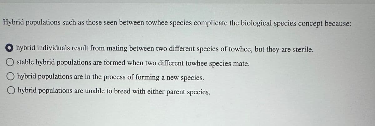 Hybrid populations such as those seen between towhee species complicate the biological species concept because:
hybrid individuals result from mating between two different species of towhee, but they are sterile.
stable hybrid populations are formed when two different towhee species mate.
O hybrid populations are in the process of forming a new species.
O hybrid populations are unable to breed with either parent species.