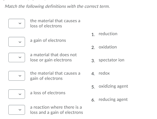 Match the following definitions with the correct term.
the material that causes a
loss of electrons
1. reduction
a gain of electrons
2. oxidation
a material that does not
lose or gain electrons
3. spectator ion
the material that causes a
4. redox
gain of electrons
5. oxidizing agent
a loss of electrons
6. reducing agent
a reaction where there is a
loss and a gain of electrons
>
>
>
