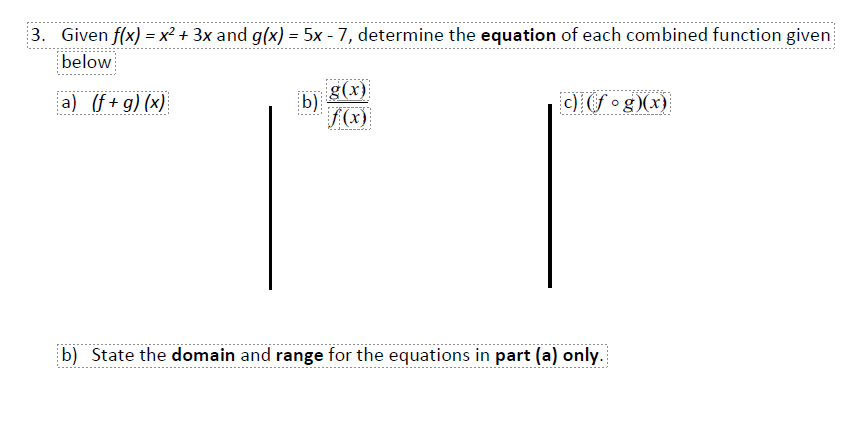 3. Given f(x) = x² + 3x and g(x) = 5x - 7, determine the equation of each combined function given
below
g(x)
b)
/(x)
a) (f+g) (x)
c) (f •g)(x)
b) State the domain and range for the equations in part (a) only.
