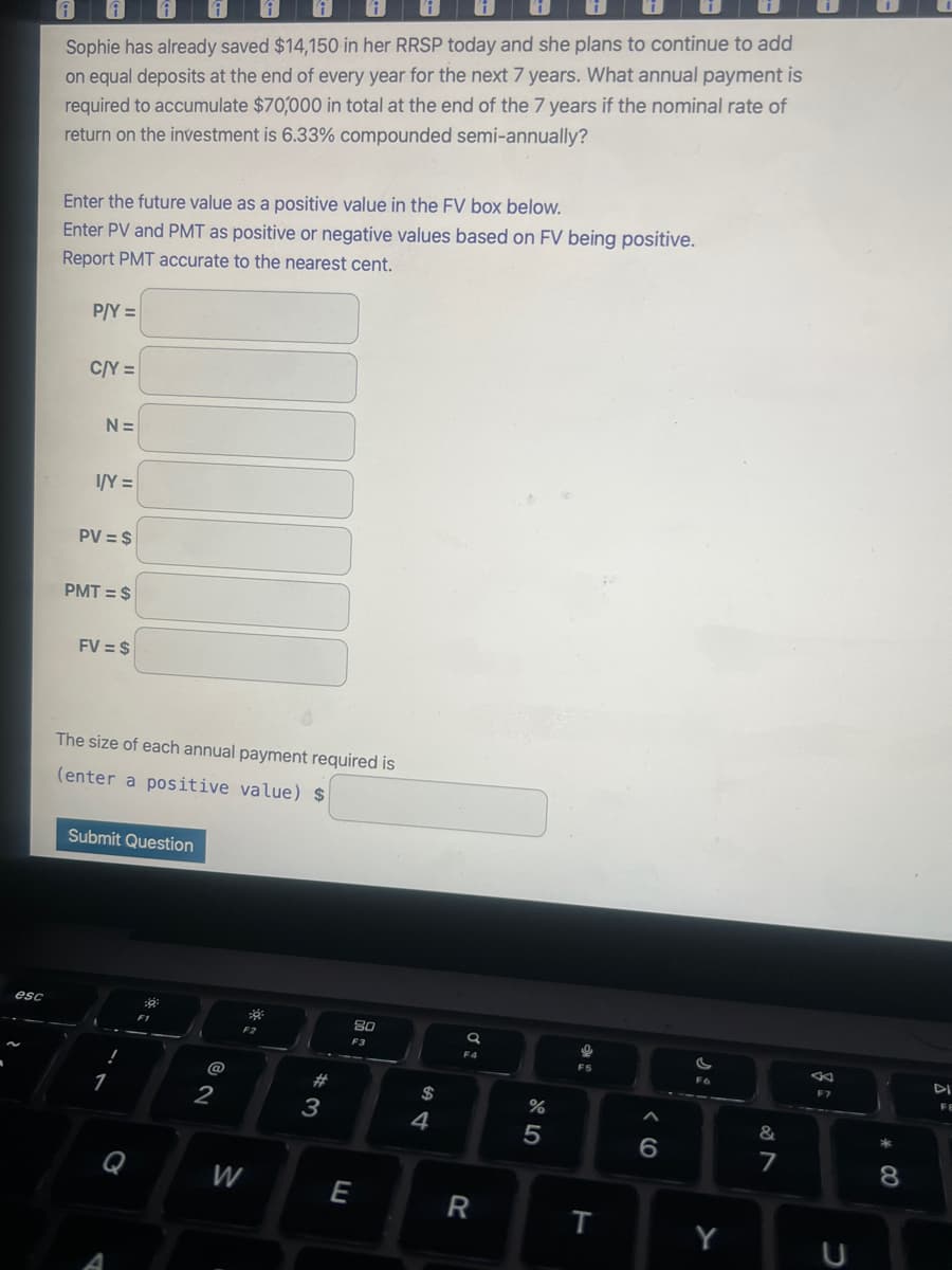 esc
1
i
Sophie has already saved $14,150 in her RRSP today and she plans to continue to add
on equal deposits at the end of every year for the next 7 years. What annual payment is
required to accumulate $70,000 in total at the end of the 7 years if the nominal rate of
return on the investment is 6.33% compounded semi-annually?
Enter the future value as a positive value in the FV box below.
Enter PV and PMT as positive or negative values based on FV being positive.
Report PMT accurate to the nearest cent.
P/Y =
C/Y=
N=
I/Y=
PV = $
PMT = $
FV = $
The size of each annual payment required is
(enter a positive value) $
Submit Question
!
1
Q
A
6²
F1
@
2
20
F2
W
#
3
E
80
F3
$
4
a
F4
R
%
5
e
F5
T
A
6
si
Y
&
1
7
8:
F7
U
* 00
8
DI
FE