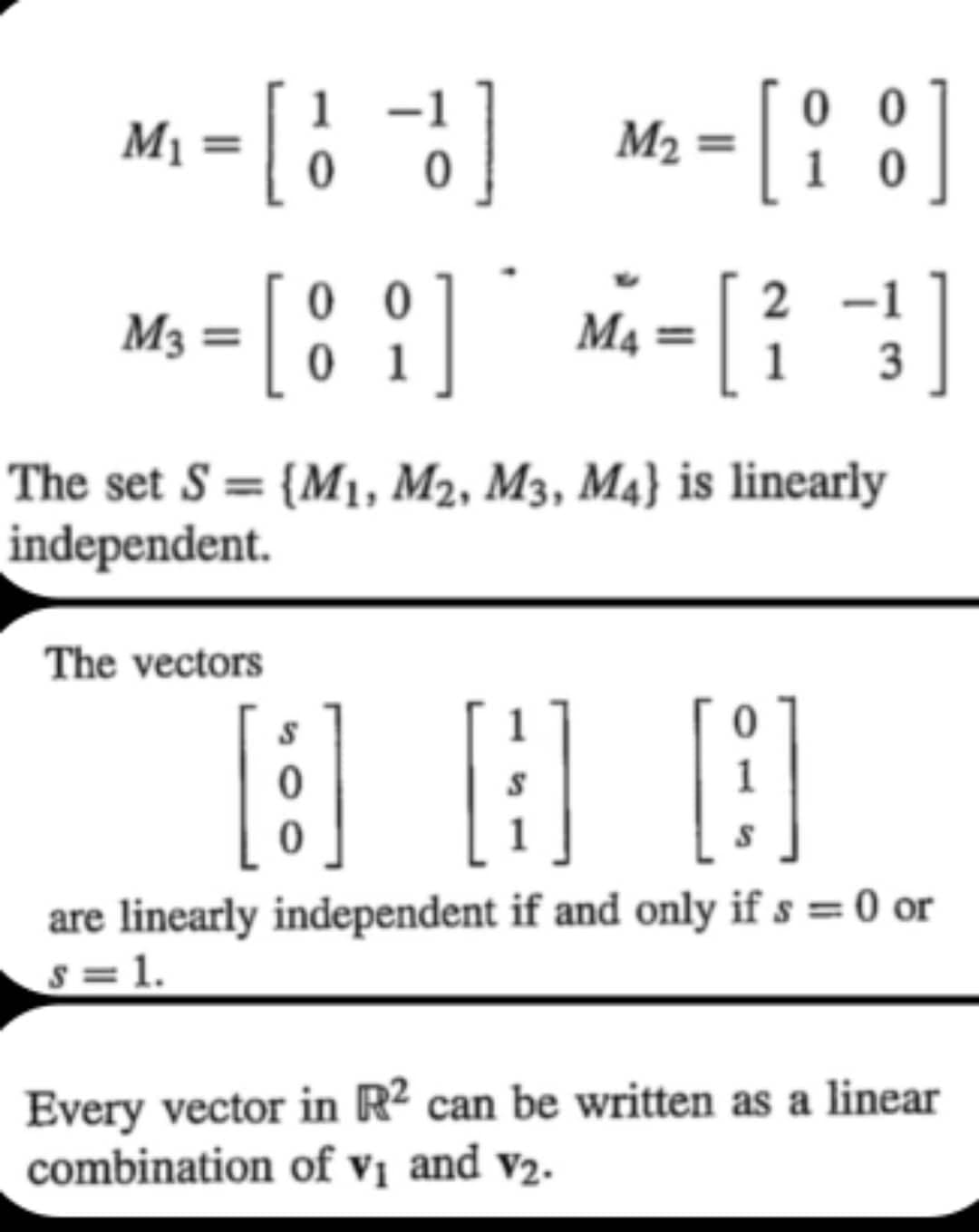 M₁ = [ 11 ]
M₂ = [i]
2
M-[8]
M3 =
=
M₁ =
[3]
0
1
The set S= {M₁, M2, M3, M4} is linearly
independent.
The vectors
[:] 图]
are linearly independent if and only if s = 0 or
s=1.
Every vector in R2 can be written as a linear
combination of v₁ and V₂.