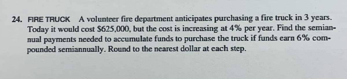 24. FIRE TRUCK
A volunteer fire department anticipates purchasing a fire truck in 3 years.
Today it would cost $625,000, but the cost is increasing at 4% per year. Find the semian-
nual payments needed to accumulate funds to purchase the truck if funds earn 6% com-
pounded semiannually. Round to the nearest dollar at each step.
