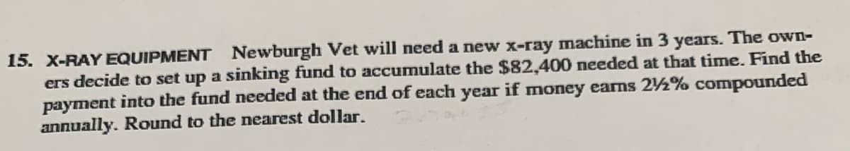 15. X-RAY EQUIPMENT Newburgh Vet will need a new x-ray machine in 3 years. The own-
ers decide to set up a sinking fund to accumulate the $82,400 needed at that time. Find the
payment into the fund needed at the end of each year if money earns 2½% compounded
annually. Round to the nearest dollar.

